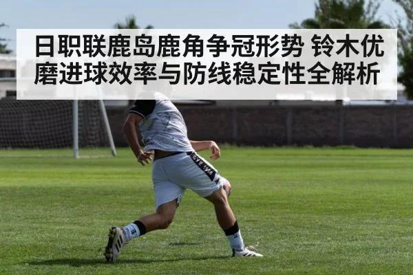 日职联鹿岛鹿角争冠形势 铃木优磨进球效率与防线稳定性全解析