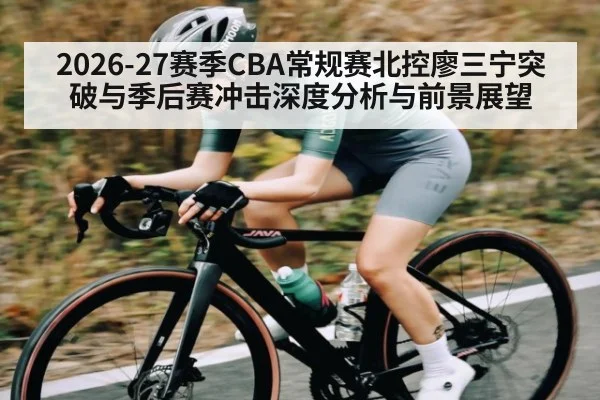 2026-27赛季CBA常规赛北控廖三宁突破与季后赛冲击深度分析与前景展望